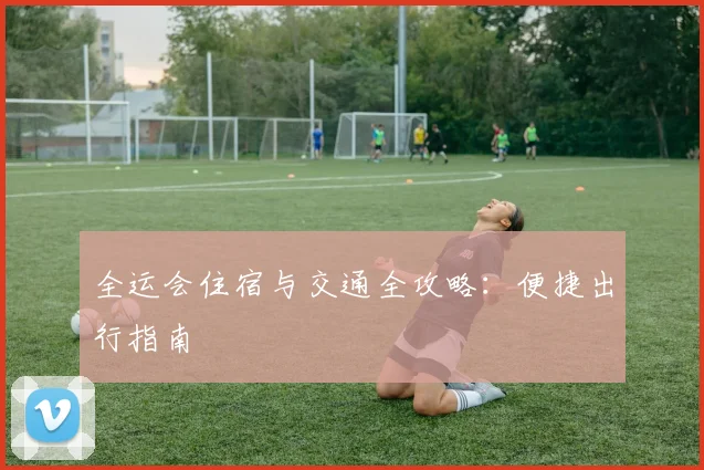 全运会住宿与交通全攻略:便捷出行指南