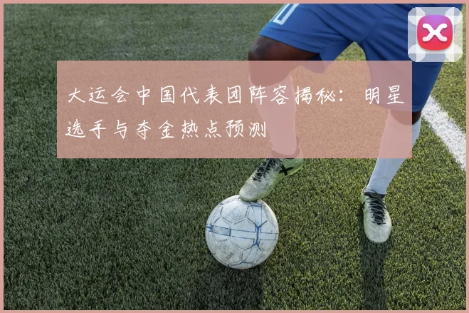 大运会中国代表团阵容揭秘:明星选手与夺金热点预测