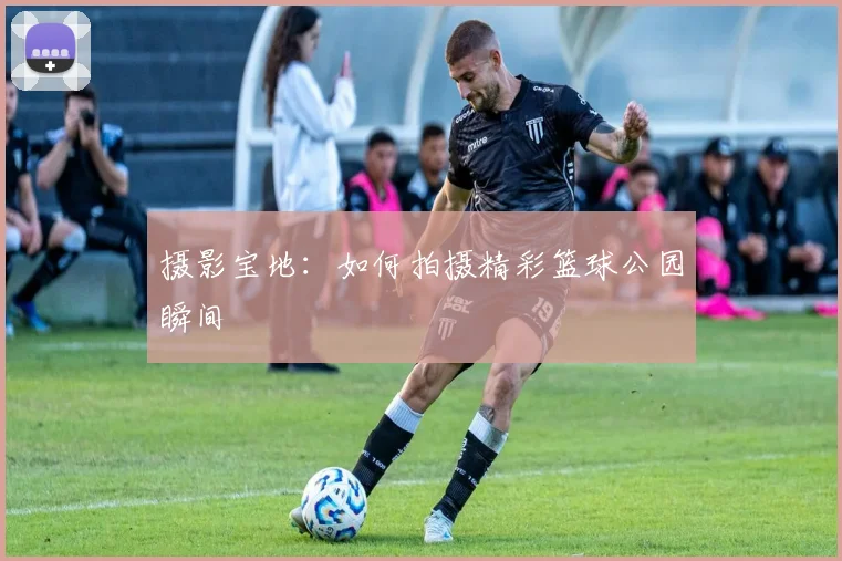 摄影宝地:如何拍摄精彩篮球公园瞬间