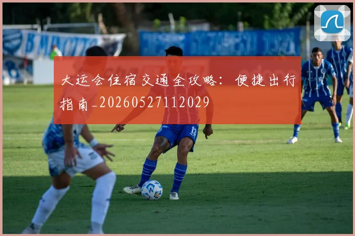 大运会住宿交通全攻略:便捷出行指南_20260527112029