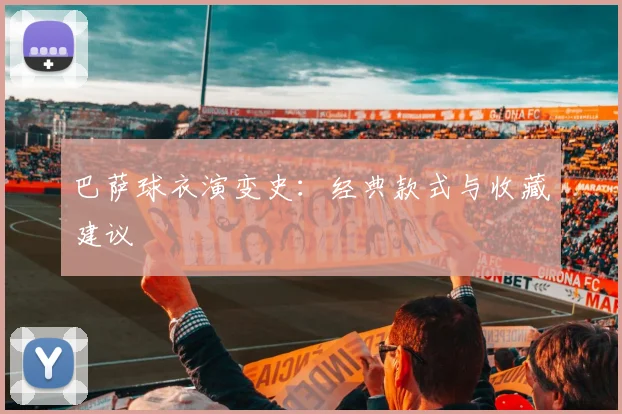 巴萨球衣演变史:经典款式与收藏建议