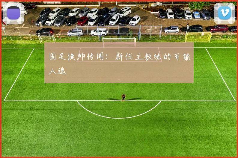 国足换帅传闻：新任主教练的可能人选