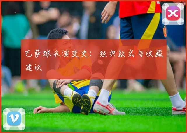 巴萨球衣演变史:经典款式与收藏建议